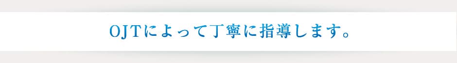 OJTによって丁寧に指導します。
